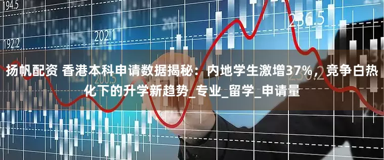 扬帆配资 香港本科申请数据揭秘：内地学生激增37%，竞争白热化下的升学新趋势_专业_留学_申请量