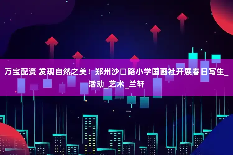 万宝配资 发现自然之美！郑州沙口路小学国画社开展春日写生_活动_艺术_兰轩