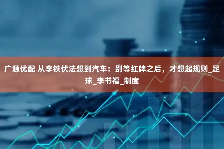 广源优配 从李铁伏法想到汽车：别等红牌之后，才想起规则_足球_李书福_制度
