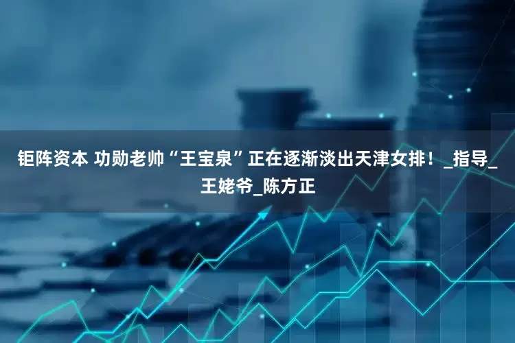 钜阵资本 功勋老帅“王宝泉”正在逐渐淡出天津女排！_指导_王姥爷_陈方正