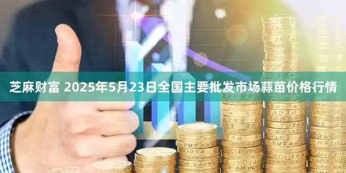 芝麻财富 2025年5月23日全国主要批发市场蒜苗价格行情