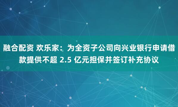 融合配资 欢乐家：为全资子公司向兴业银行申请借款提供不超 2.5 亿元担保并签订补充协议