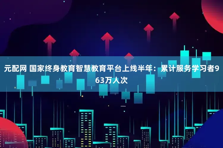 元配网 国家终身教育智慧教育平台上线半年：累计服务学习者963万人次