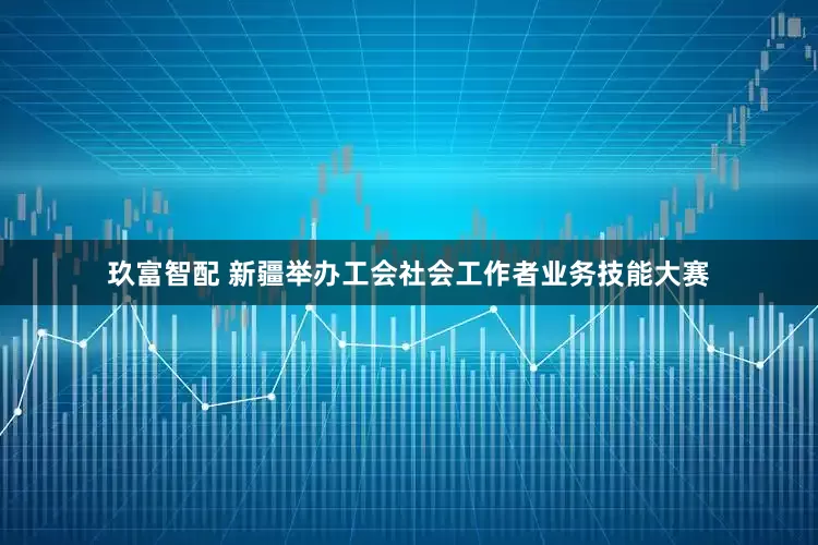 玖富智配 新疆举办工会社会工作者业务技能大赛
