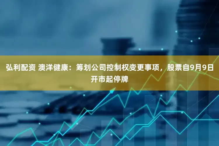 弘利配资 澳洋健康：筹划公司控制权变更事项，股票自9月9日开市起停牌