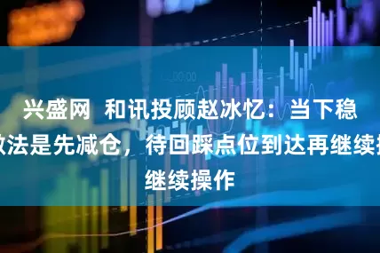 兴盛网  和讯投顾赵冰忆：当下稳健做法是先减仓，待回踩点位到达再继续操作