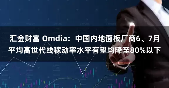 汇金财富 Omdia：中国内地面板厂商6、7月平均高世代线稼动率水平有望均降至80%以下