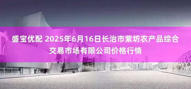盛宝优配 2025年6月16日长治市紫坊农产品综合交易市场有限公司价格行情