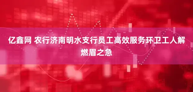 亿鑫网 农行济南明水支行员工高效服务环卫工人解燃眉之急