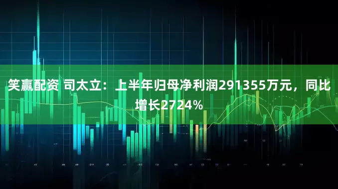 笑赢配资 司太立：上半年归母净利润291355万元，同比增长2724%