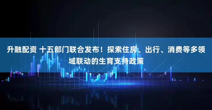 升融配资 十五部门联合发布！探索住房、出行、消费等多领域联动的生育支持政策
