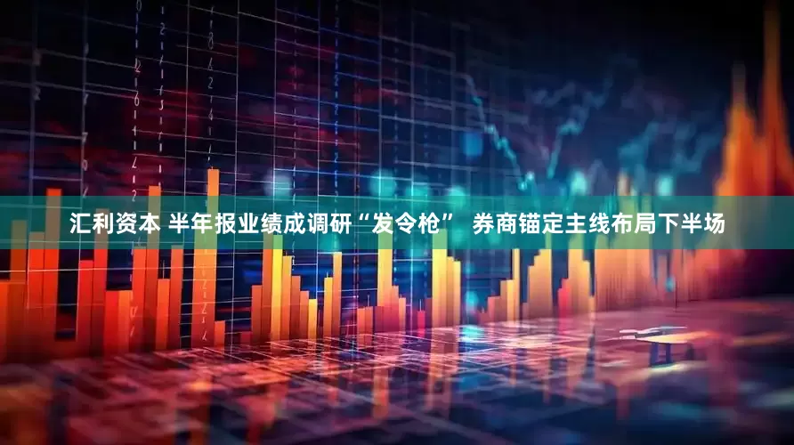 汇利资本 半年报业绩成调研“发令枪”  券商锚定主线布局下半场