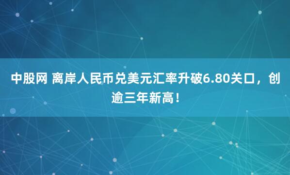 中股网 离岸人民币兑美元汇率升破6.80关口，创逾三年新高！